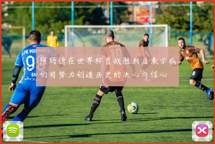 阿玛德在世界杯首战胜利后表示我们将努力创造历史的决心与信心