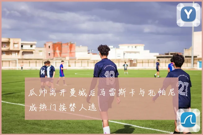 瓜帅离开曼城后马雷斯卡与孔帕尼成热门接替人选