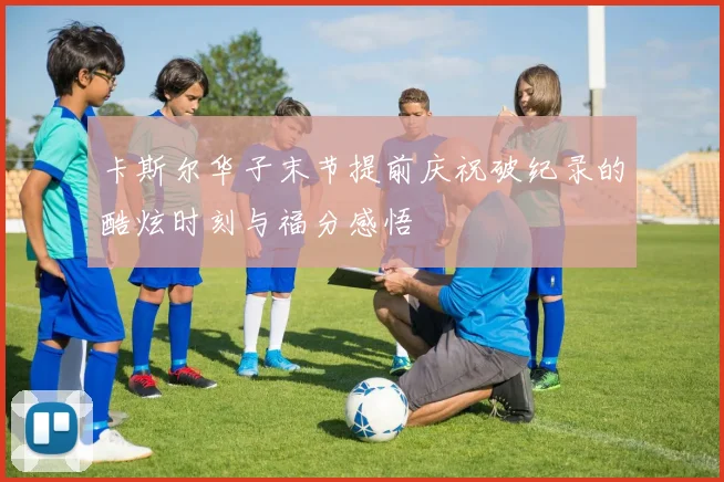 卡斯尔华子末节提前庆祝破纪录的酷炫时刻与福分感悟