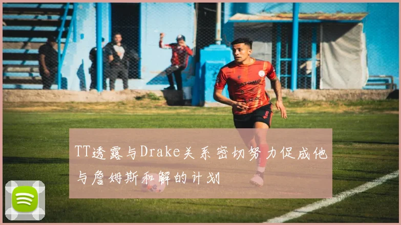 TT透露与Drake关系密切努力促成他与詹姆斯和解的计划