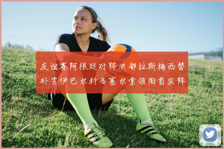 友谊赛阿根廷对阵洪都拉斯梅西替补贾伊巴尔科洛塞尔索领衔首发阵容