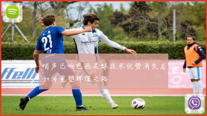 哨声已响巴西足球技术优势消失后如何重塑辉煌之路
