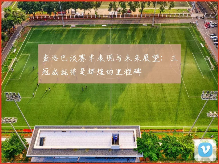查洛巴谈赛季表现与未来展望：三冠成就将是辉煌的里程碑