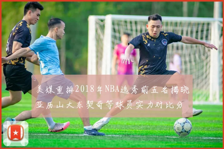 美媒重排2018年NBA选秀前五名揭晓亚历山大东契奇等球员实力对比分析