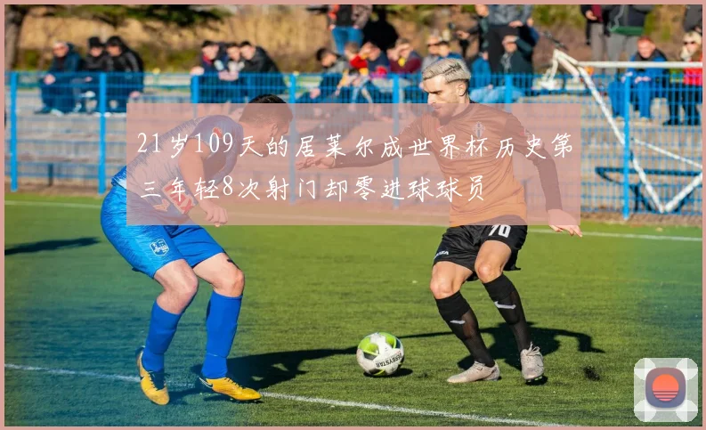 21岁109天的居莱尔成世界杯历史第三年轻8次射门却零进球球员