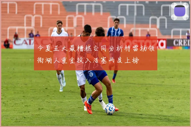 今夏五大最糟糕合同分析特雷杨领衔湖人重金投入活塞两度上榜