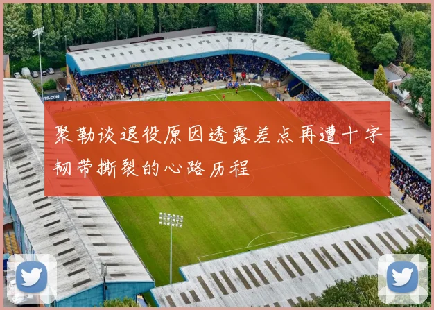 聚勒谈退役原因透露差点再遭十字韧带撕裂的心路历程