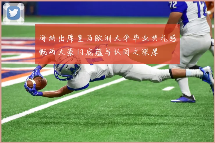 海纳出席皇马欧洲大学毕业典礼感慨两大豪门底蕴与认同之深厚