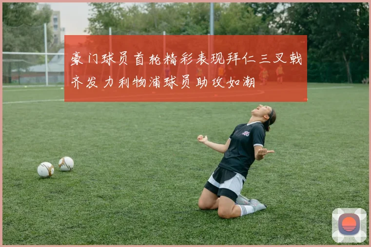 豪门球员首轮精彩表现拜仁三叉戟齐发力利物浦球员助攻如潮