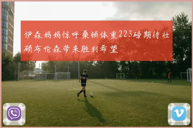 伊森妈妈惊呼桑顿体重223磅期待壮硕布伦森带来胜利希望