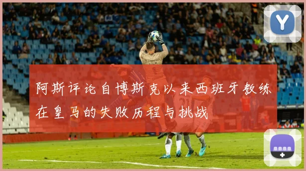 阿斯评论自博斯克以来西班牙教练在皇马的失败历程与挑战